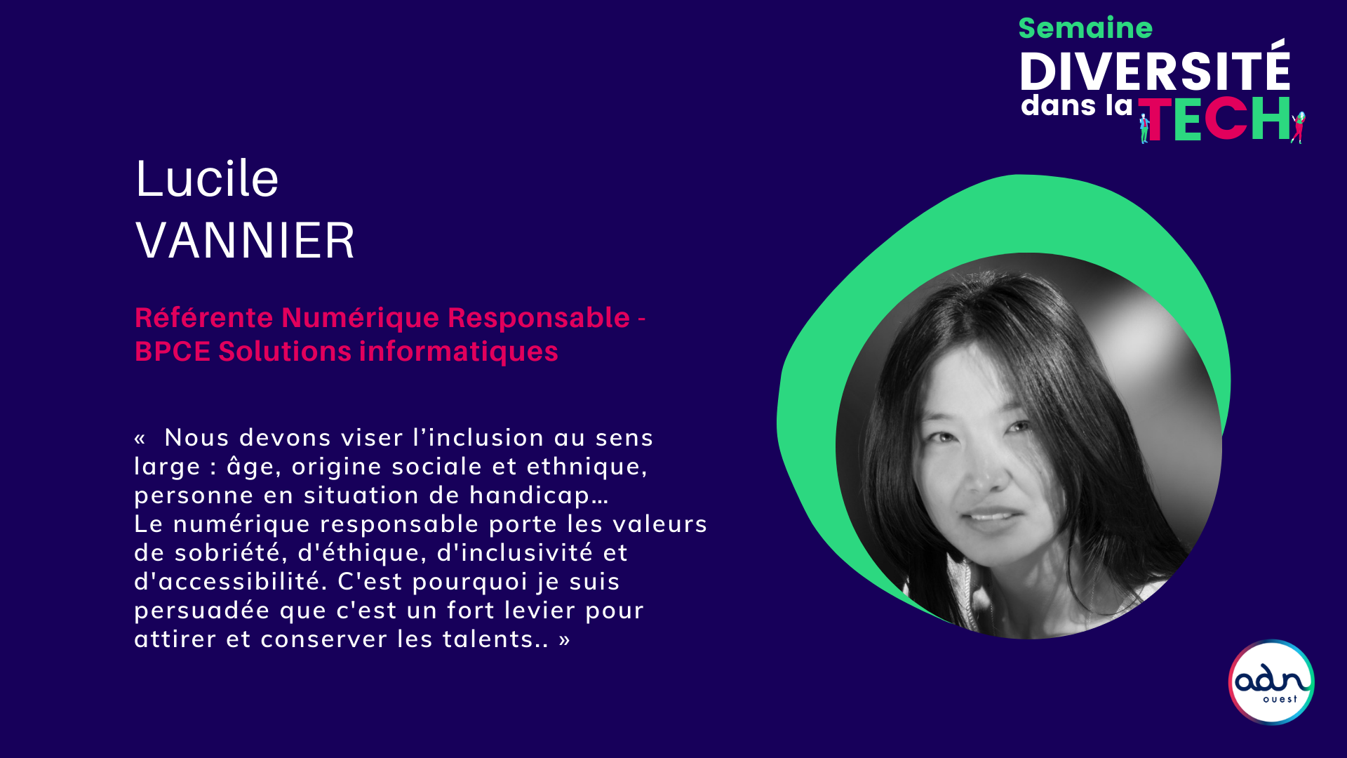 Lucile Vannier estime que “nous devons viser l’inclusion au sens large : âge, origine sociale et ethnique, personne en situation de handicap…” Et elle souligne que “le numérique responsable porte les valeurs de sobriété, d'éthique, d'inclusivité et d'accessibilité, c'est pourquoi c'est un fort levier pour attirer et conserver les talents.”